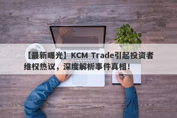 【最新曝光】KCM Trade引起投资者维权热议，深度解析事件真相！-第1张图片-要懂汇