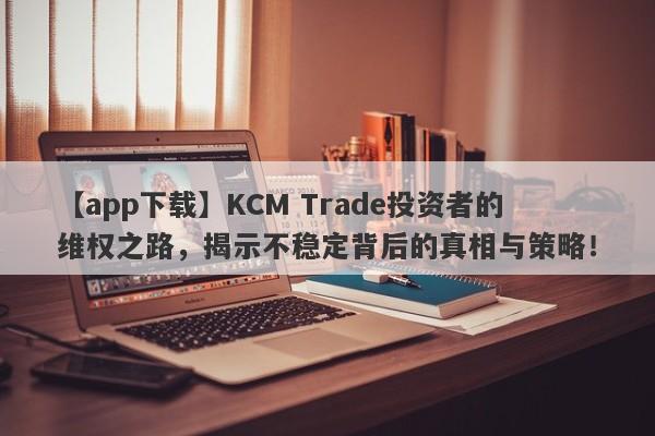 【app下载】KCM Trade投资者的维权之路，揭示不稳定背后的真相与策略！-第1张图片-要懂汇