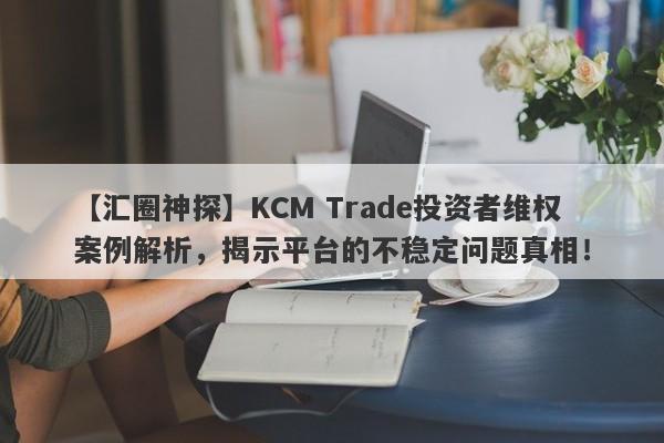 【汇圈神探】KCM Trade投资者维权案例解析，揭示平台的不稳定问题真相！-第1张图片-要懂汇