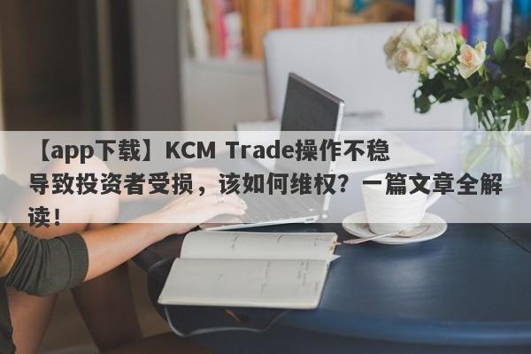 【app下载】KCM Trade操作不稳导致投资者受损，该如何维权？一篇文章全解读！-第1张图片-要懂汇