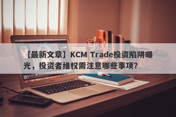 【最新文章】KCM Trade投资陷阱曝光，投资者维权需注意哪些事项？-第1张图片-要懂汇