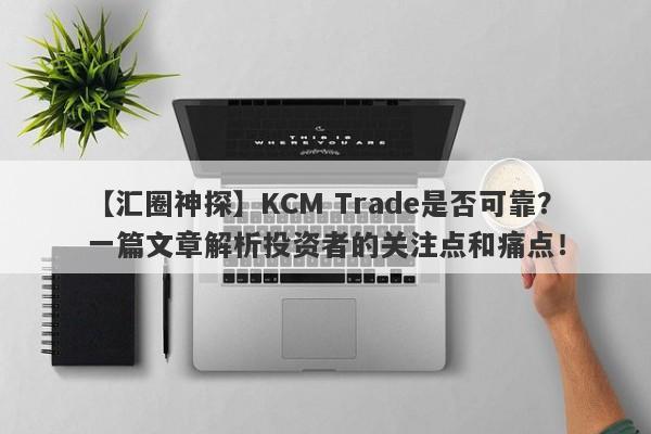 【汇圈神探】KCM Trade是否可靠？一篇文章解析投资者的关注点和痛点！-第1张图片-要懂汇