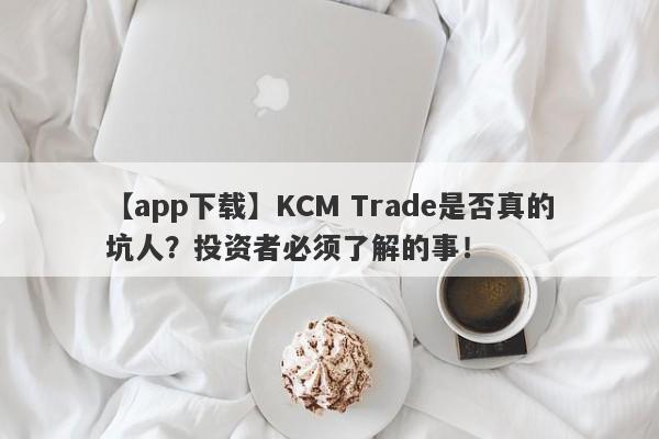 【app下载】KCM Trade是否真的坑人？投资者必须了解的事！-第1张图片-要懂汇