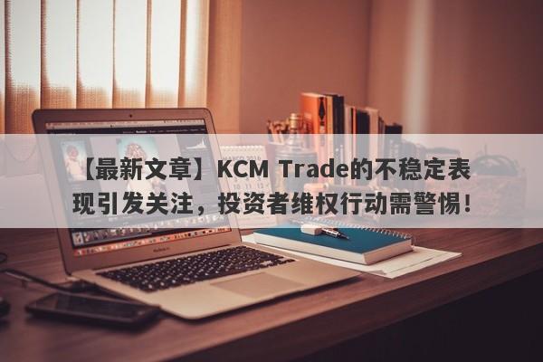 【最新文章】KCM Trade的不稳定表现引发关注，投资者维权行动需警惕！-第1张图片-要懂汇