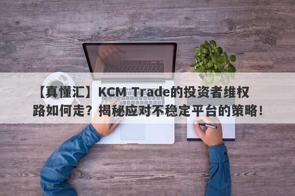 【真懂汇】KCM Trade的投资者维权路如何走？揭秘应对不稳定平台的策略！-第1张图片-要懂汇