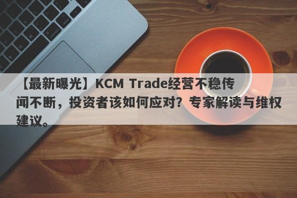 【最新曝光】KCM Trade经营不稳传闻不断，投资者该如何应对？专家解读与维权建议。-第1张图片-要懂汇