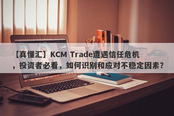 【真懂汇】KCM Trade遭遇信任危机，投资者必看，如何识别和应对不稳定因素？-第1张图片-要懂汇