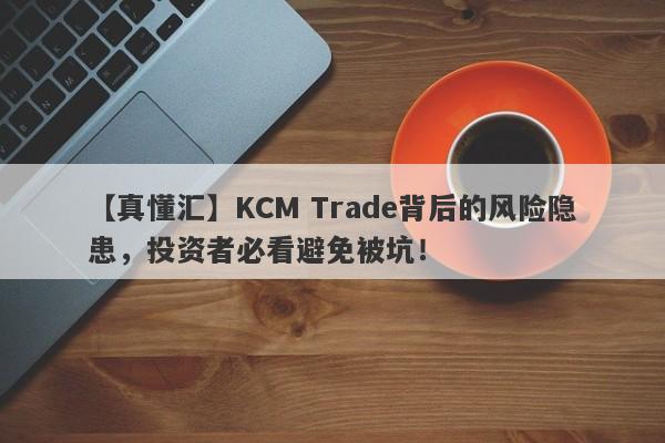 【真懂汇】KCM Trade背后的风险隐患，投资者必看避免被坑！-第1张图片-要懂汇