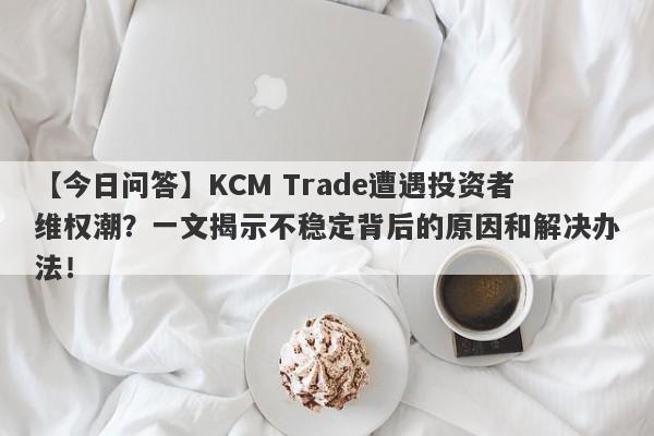 【今日问答】KCM Trade遭遇投资者维权潮？一文揭示不稳定背后的原因和解决办法！-第1张图片-要懂汇