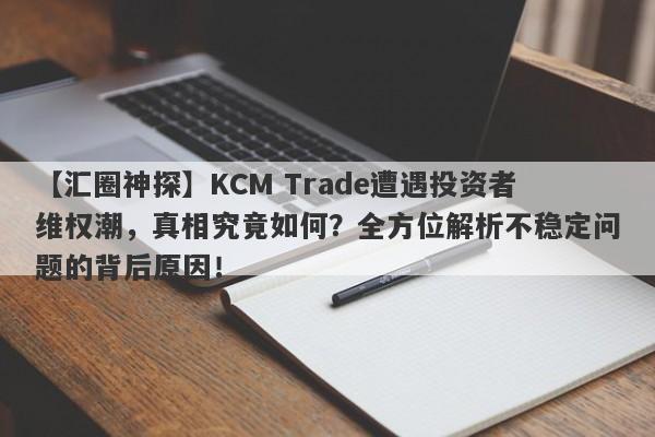 【汇圈神探】KCM Trade遭遇投资者维权潮，真相究竟如何？全方位解析不稳定问题的背后原因！-第1张图片-要懂汇