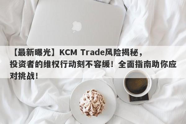 【最新曝光】KCM Trade风险揭秘，投资者的维权行动刻不容缓！全面指南助你应对挑战！-第1张图片-要懂汇