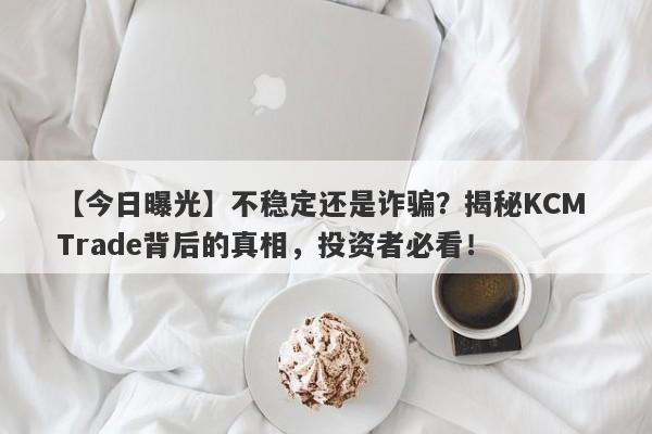 【今日曝光】不稳定还是诈骗？揭秘KCM Trade背后的真相，投资者必看！-第1张图片-要懂汇