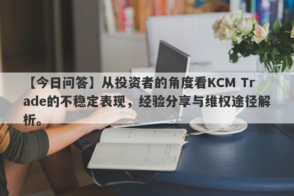 【今日问答】从投资者的角度看KCM Trade的不稳定表现，经验分享与维权途径解析。-第1张图片-要懂汇