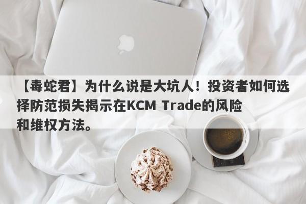 【毒蛇君】为什么说是大坑人！投资者如何选择防范损失揭示在KCM Trade的风险和维权方法。-第1张图片-要懂汇