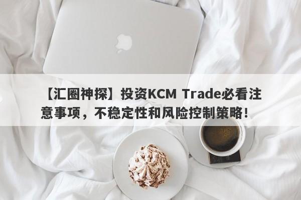 【汇圈神探】投资KCM Trade必看注意事项，不稳定性和风险控制策略！-第1张图片-要懂汇