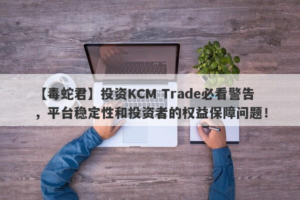 【毒蛇君】投资KCM Trade必看警告，平台稳定性和投资者的权益保障问题！-第1张图片-要懂汇