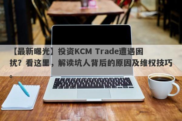 【最新曝光】投资KCM Trade遭遇困扰？看这里，解读坑人背后的原因及维权技巧。-第1张图片-要懂汇