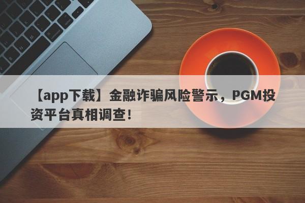 【app下载】金融诈骗风险警示，PGM投资平台真相调查！-第1张图片-要懂汇