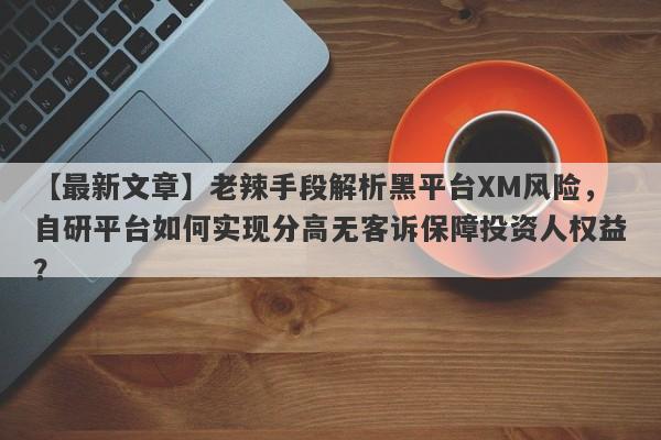 【最新文章】老辣手段解析黑平台XM风险，自研平台如何实现分高无客诉保障投资人权益？-第1张图片-要懂汇