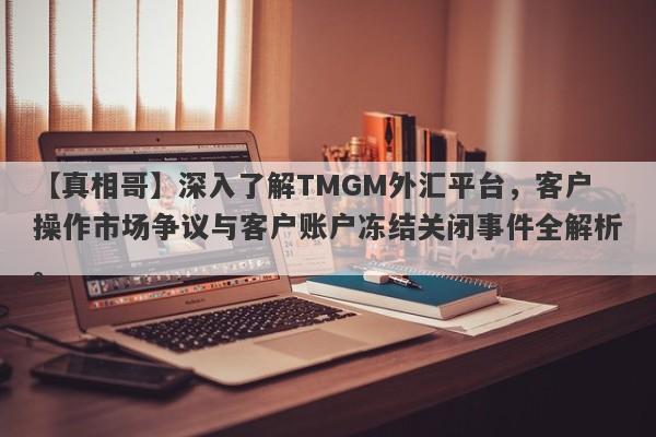 【真相哥】深入了解TMGM外汇平台，客户操作市场争议与客户账户冻结关闭事件全解析。-第1张图片-要懂汇