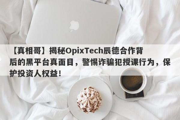 【真相哥】揭秘OpixTech辰德合作背后的黑平台真面目，警惕诈骗犯授课行为，保护投资人权益！-第1张图片-要懂汇