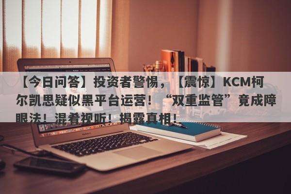 【今日问答】投资者警惕，【震惊】KCM柯尔凯思疑似黑平台运营！“双重监管”竟成障眼法！混肴视听！揭露真相！-第1张图片-要懂汇