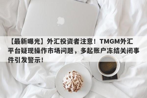 【最新曝光】外汇投资者注意！TMGM外汇平台疑现操作市场问题，多起账户冻结关闭事件引发警示！-第1张图片-要懂汇