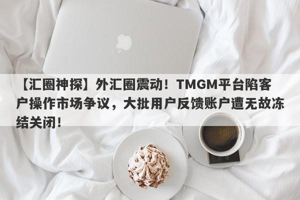 【汇圈神探】外汇圈震动！TMGM平台陷客户操作市场争议，大批用户反馈账户遭无故冻结关闭！-第1张图片-要懂汇