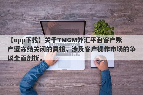 【app下载】关于TMGM外汇平台客户账户遭冻结关闭的真相，涉及客户操作市场的争议全面剖析。-第1张图片-要懂汇