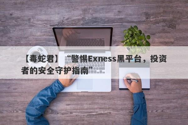 【毒蛇君】“警惕Exness黑平台，投资者的安全守护指南”-第1张图片-要懂汇