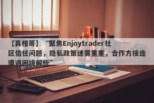 【真相哥】“聚焦Enjoytrader社区信任问题，隐私政策迷雾重重，合作方接连遭遇困境解析”-第1张图片-要懂汇