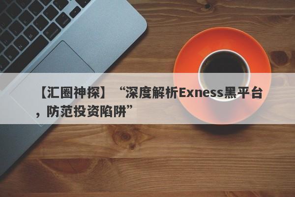 【汇圈神探】“深度解析Exness黑平台，防范投资陷阱”-第1张图片-要懂汇