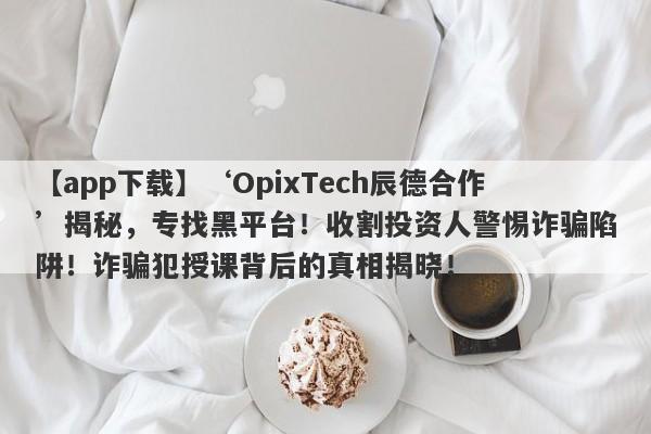 【app下载】‘OpixTech辰德合作’揭秘，专找黑平台！收割投资人警惕诈骗陷阱！诈骗犯授课背后的真相揭晓！-第1张图片-要懂汇