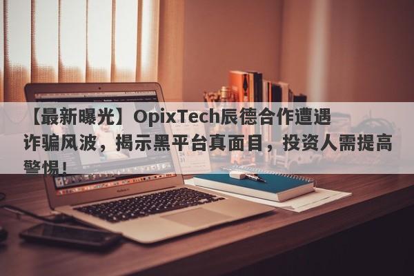 【最新曝光】OpixTech辰德合作遭遇诈骗风波，揭示黑平台真面目，投资人需提高警惕！-第1张图片-要懂汇