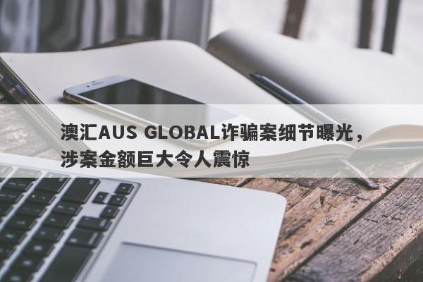 澳汇AUS GLOBAL诈骗案细节曝光，涉案金额巨大令人震惊-第1张图片-要懂汇