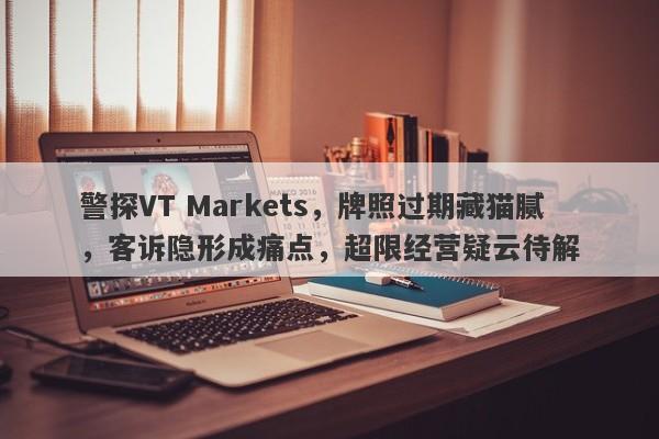 警探VT Markets，牌照过期藏猫腻，客诉隐形成痛点，超限经营疑云待解-第1张图片-要懂汇