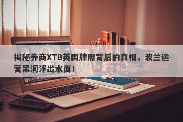 揭秘券商XTB英国牌照背后的真相，波兰运营黑洞浮出水面！-第1张图片-要懂汇