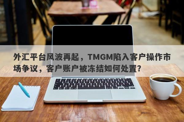 外汇平台风波再起，TMGM陷入客户操作市场争议，客户账户被冻结如何处置？-第1张图片-要懂汇