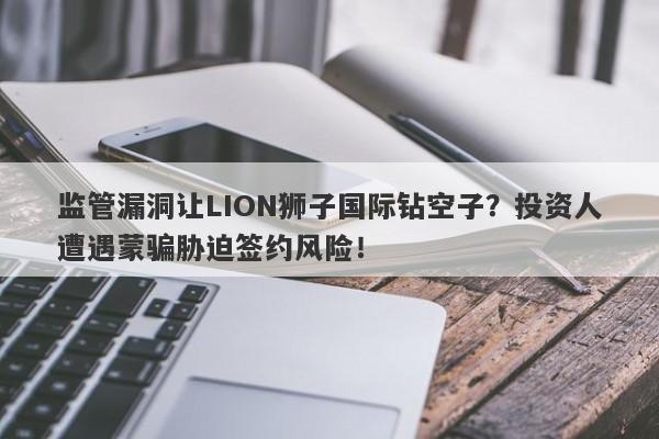 监管漏洞让LION狮子国际钻空子？投资人遭遇蒙骗胁迫签约风险！-第1张图片-要懂汇