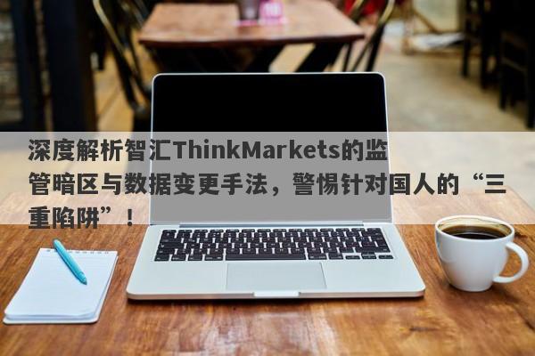 深度解析智汇ThinkMarkets的监管暗区与数据变更手法，警惕针对国人的“三重陷阱”！-第1张图片-要懂汇