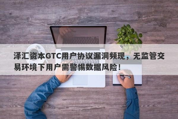 泽汇资本GTC用户协议漏洞频现，无监管交易环境下用户需警惕数据风险！-第1张图片-要懂汇