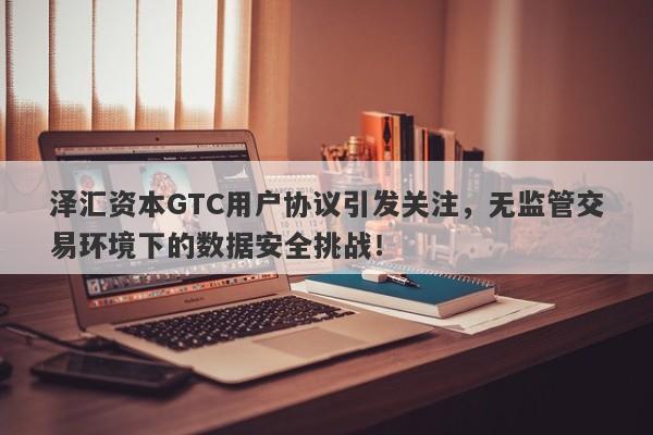 泽汇资本GTC用户协议引发关注，无监管交易环境下的数据安全挑战！-第1张图片-要懂汇