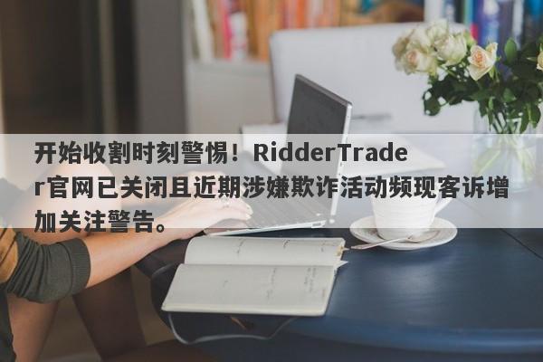 开始收割时刻警惕！RidderTrader官网已关闭且近期涉嫌欺诈活动频现客诉增加关注警告。-第1张图片-要懂汇