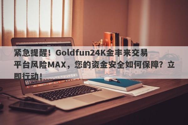 紧急提醒！Goldfun24K金丰来交易平台风险MAX，您的资金安全如何保障？立即行动！-第1张图片-要懂汇