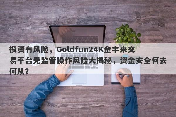 投资有风险，Goldfun24K金丰来交易平台无监管操作风险大揭秘，资金安全何去何从？-第1张图片-要懂汇