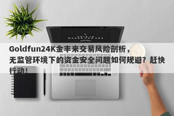 Goldfun24K金丰来交易风险剖析，无监管环境下的资金安全问题如何规避？赶快行动！-第1张图片-要懂汇