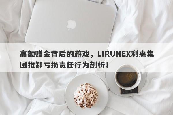 高额赠金背后的游戏，LIRUNEX利惠集团推卸亏损责任行为剖析！-第1张图片-要懂汇