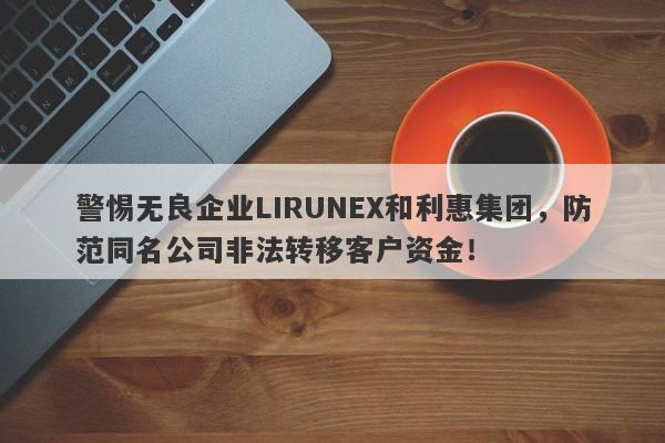 警惕无良企业LIRUNEX和利惠集团，防范同名公司非法转移客户资金！-第1张图片-要懂汇