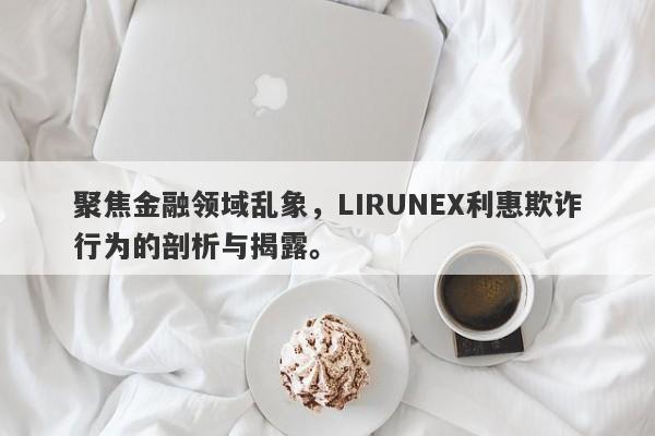 聚焦金融领域乱象，LIRUNEX利惠欺诈行为的剖析与揭露。-第1张图片-要懂汇