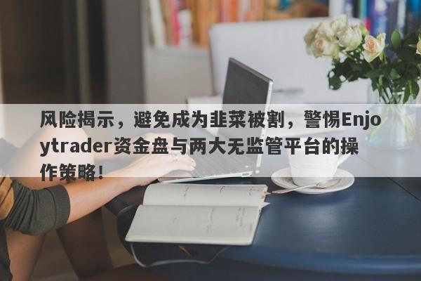 风险揭示，避免成为韭菜被割，警惕Enjoytrader资金盘与两大无监管平台的操作策略！-第1张图片-要懂汇